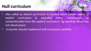 Null curriculum
• Also called as absent curriculum is created when certain aspect of
explicit curriculum Is excluded either intentionally or
unintentionally from the explicit curriculum. Eg teaching about war
not about peace
• A teacher should implement null curriculum carefully.
 