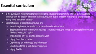 Essential curriculum
• Is the curriculum implemented for conducting the educational programme when it is impossible to
continue with the already written or explicit curriculum due to foreseen reasons e.g online classes
during covid pandemic situation
• Salient features of essential curriculum are
– New strategies are formulated to achieve the educational aims
– Essential content of curriculum is retained . “must to be taught” topics are given preferences than
“likely to be taught “ topics
– Implemented only for a single academic year
– Highly disruptive in nature
– Depends up on technology and information
– Equal importance to web-based resources
– Highly flexible.
 