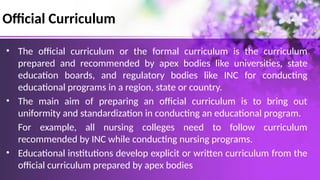 Official Curriculum
• The official curriculum or the formal curriculum is the curriculum
prepared and recommended by apex bodies like universities, state
education boards, and regulatory bodies like INC for conducting
educational programs in a region, state or country.
• The main aim of preparing an official curriculum is to bring out
uniformity and standardization in conducting an educational program.
For example, all nursing colleges need to follow curriculum
recommended by INC while conducting nursing programs.
• Educational institutions develop explicit or written curriculum from the
official curriculum prepared by apex bodies
 