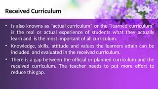Received Curriculum
• Is also knowns as "actual curriculum” or the "learned curriculum"
is the real or actual experience of students what they actually
learn and is the most important of all curriculum.
• Knowledge, skills, attitude and values the learners attain can be
included and evaluated in the received curriculum.
• There is a gap between the official or planned curriculum and the
received curriculum. The teacher needs to put more effort to
reduce this gap.
 