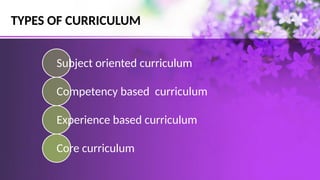 TYPES OF CURRICULUM
Subject oriented curriculum
Competency based curriculum
Experience based curriculum
Core curriculum
 