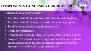 COMPONENTS OF NURSING CURRICULUM
Curriculum invariably contains
• The statement of philosophy of the educational program
• The statement of the objectives of educational program
• Total duration of educational programme
• Learning experiences
• Instructional methods- Detailed course plan for each course.
• Program of evaluation such as type of examinations, various
grades according to results, percentage meant for internal
assessment in university examinations etc.
 