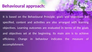 Behavioural approach:
It is based on the Behavioural Principle, goals and objectives are
specified, content and activities are also arranged with learning
objectives. Learning outcomes are evaluated in terms of the goals
and objectives set at the beginning. Its main aim is to achieve
efficiency. Change in behaviour indicates the measure of
accomplishment.
 