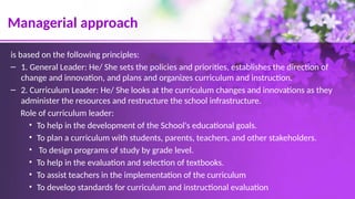 Managerial approach
is based on the following principles:
– 1. General Leader: He/ She sets the policies and priorities, establishes the direction of
change and innovation, and plans and organizes curriculum and instruction.
– 2. Curriculum Leader: He/ She looks at the curriculum changes and innovations as they
administer the resources and restructure the school infrastructure.
Role of curriculum leader:
• To help in the development of the School's educational goals.
• To plan a curriculum with students, parents, teachers, and other stakeholders.
• To design programs of study by grade level.
• To help in the evaluation and selection of textbooks.
• To assist teachers in the implementation of the curriculum
• To develop standards for curriculum and instructional evaluation
 