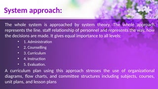 System approach:
The whole system is approached by system theory. The whole approach
represents the line. staff relationship of personnel and represents the way, how
the decisions are made. It gives equal importance to all levels:
• 1. Administration
• 2. Counselling
• 3. Curriculum
• 4. Instruction
• 5. Evaluation.
A curriculum plan using this approach stresses the use of organizational
diagrams, flow charts, and committee structures including subjects, courses,
unit plans, and lesson plans
 