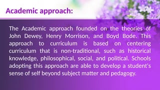 Academic approach:
The Academic approach founded on the theories of
John Dewey, Henry Morrison, and Boyd Bode. This
approach to curriculum is based on centering
curriculum that is non-traditional, such as historical
knowledge, philosophical, social, and political. Schools
adopting this approach are able to develop a student's
sense of self beyond subject matter and pedagogy.
 