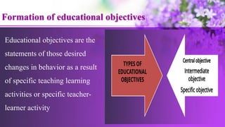 Educational objectives are the
statements of those desired
changes in behavior as a result
of specific teaching learning
activities or specific teacher-
learner activity
Formation of educational objectives
 