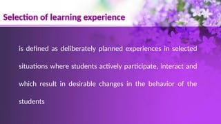 Selection of learning experience
is defined as deliberately planned experiences in selected
situations where students actively participate, interact and
which result in desirable changes in the behavior of the
students
 
