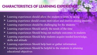  Learning experiences should allow the student to learn by doing
 Learning experience should create motivation and interest among students.
 Learning experiences should be challenging for the students
 Learning experiences Should satisfy the needs of the time
 Learning experiences Should bring out multiple outcomes in students
 Learning experiences Should help students acquire needed knowledge,
skills and attitude
 Learning experiences Should help hunt or gather information
 Learning experiences Should be helpful to the students in attaining
educational objectives
CHARACTERISTICS OF LEARNING EXPERIENCE
 