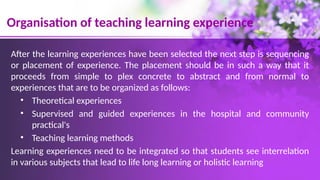 Organisation of teaching learning experience
After the learning experiences have been selected the next step is sequencing
or placement of experience. The placement should be in such a way that it
proceeds from simple to plex concrete to abstract and from normal to
experiences that are to be organized as follows:
• Theoretical experiences
• Supervised and guided experiences in the hospital and community
practical's
• Teaching learning methods
Learning experiences need to be integrated so that students see interrelation
in various subjects that lead to life long learning or holistic learning
 