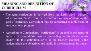 MEANING AND DEFINITION OF
CURRICULUM
• The term curriculum is derived from the Latin word “currere”
which means, “run”. Thus, curriculum is a runway of attaining the
goal of education. Curriculum may be considered as a blueprint of
an educational program.
• According to Cunningham, “curriculum” is the tool in the hands of
an artist to mould his material, according to his ideals in his
studio”. In this definition, artist is the teacher, material is the
student ideals are objectives and studio is the educational institute.
 