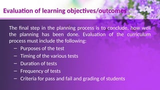 Evaluation of learning objectives/outcomes
The final step in the planning process is to conclude, how well
the planning has been done. Evaluation of the curriculum
process must include the following:
– Purposes of the test
– Timing of the various tests
– Duration of tests
– Frequency of tests
– Criteria for pass and fail and grading of students
 