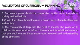 FACILITATORS OF CURRICULUM PLANNING
3. Curriculum plans should be responsive to the current needs of
society and individuals.
4. Curriculum plans should focus on a broad range of needs of learners
and society.
5. The community at large has the right to identify the goals for its
children. Hence educators inform citizens about foundational areas so
that goal decisions are based upon sound knowled and understanding
of the objectives.
 