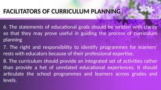 FACILITATORS OF CURRICULUM PLANNING
6. The statements of educational goals should be written with clarity
so that they may prove useful in guiding the process of curriculum
planning
7. The right and responsibility to identify programmes for learners'
rests with educators because of their professional expertise.
8. The curriculum should provide an integrated set of activities rather
than provide a het of unrelated educational experiences. It should
articulate the school programmes and learners across grades and
levels.
 