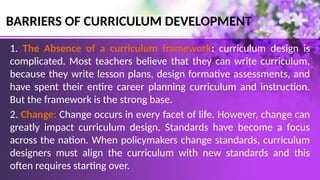 BARRIERS OF CURRICULUM DEVELOPMENT
1. The Absence of a curriculum framework: curriculum design is
complicated. Most teachers believe that they can write curriculum,
because they write lesson plans, design formative assessments, and
have spent their entire career planning curriculum and instruction.
But the framework is the strong base.
2. Change: Change occurs in every facet of life. However, change can
greatly impact curriculum design. Standards have become a focus
across the nation. When policymakers change standards, curriculum
designers must align the curriculum with new standards and this
often requires starting over.
 