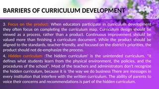 BARRIERS OF CURRICULUM DEVELOPMENT
3. Focus on the product: When educators participate in curriculum development
they often focus on completing the curriculum map. Curriculum design should be
viewed as a process, rather than a product. Continuous improvement should be
valued more than finishing a curriculum document. While the product should be
aligned to the standards, teacher-friendly, and focused on the district's priorities, the
product should not de-emphasize the process.
4. Hidden curriculum :The hidden curriculum' is the unintended curriculum. "It
defines what students learn from the physical environment, the policies, and the
procedures of the school". Most of the teachers and administrators don't recognize
the hidden curriculum, because it is 'the way we do business There are messages in
every institution that interfere with the written curriculum. The ability of parents to
voice their concerns and recommendations is part of the hidden curriculum.
 