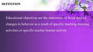 Educational objectives are the statements of those desired
changes in behavior as a result of specific teaching-learning
activities or specific teacher-learner activity
DEFINITION
 