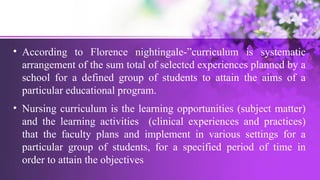 • According to Florence nightingale-”curriculum is systematic
arrangement of the sum total of selected experiences planned by a
school for a defined group of students to attain the aims of a
particular educational program.
• Nursing curriculum is the learning opportunities (subject matter)
and the learning activities (clinical experiences and practices)
that the faculty plans and implement in various settings for a
particular group of students, for a specified period of time in
order to attain the objectives
 