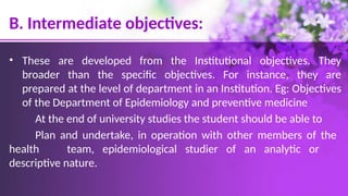 B. Intermediate objectives:
• These are developed from the Institutional objectives. They
broader than the specific objectives. For instance, they are
prepared at the level of department in an Institution. Eg: Objectives
of the Department of Epidemiology and preventive medicine
At the end of university studies the student should be able to
Plan and undertake, in operation with other members of the
health team, epidemiological studier of an analytic or
descriptive nature.
 