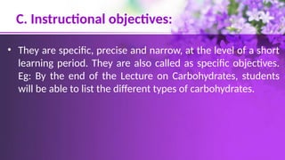 C. Instructional objectives:
• They are specific, precise and narrow, at the level of a short
learning period. They are also called as specific objectives.
Eg: By the end of the Lecture on Carbohydrates, students
will be able to list the different types of carbohydrates.
 