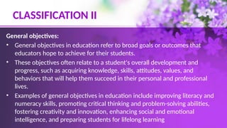 CLASSIFICATION II
General objectives:
• General objectives in education refer to broad goals or outcomes that
educators hope to achieve for their students.
• These objectives often relate to a student's overall development and
progress, such as acquiring knowledge, skills, attitudes, values, and
behaviors that will help them succeed in their personal and professional
lives.
• Examples of general objectives in education include improving literacy and
numeracy skills, promoting critical thinking and problem-solving abilities,
fostering creativity and innovation, enhancing social and emotional
intelligence, and preparing students for lifelong learning
 