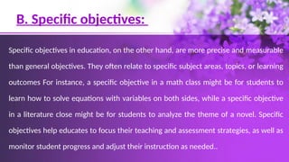 B. Specific objectives:
Specific objectives in education, on the other hand, are more precise and measurable
than general objectives. They often relate to specific subject areas, topics, or learning
outcomes For instance, a specific objective in a math class might be for students to
learn how to solve equations with variables on both sides, while a specific objective
in a literature close might be for students to analyze the theme of a novel. Specific
objectives help educates to focus their teaching and assessment strategies, as well as
monitor student progress and adjust their instruction as needed..
 
