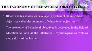 • Bloom and his associates developed a system of classification of
objectives called the taxonomy of educational objectives.
• The taxonomy of behavioral objectives is developed in the field of
education to look at the intellectual, psychological as well as
motor skills of the learner.
THE TAXONOMY OF BEHAVIORAL OBJECTIVES
 