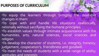 PURPOSES OF CURRICULUM
•To equip the learners through bringing the desirable
changes in them
•To cope with and handle life situations realistically,
rationally without sacrifying the humane principles.
•To establish values through intimate acquaintance with the
humanities, arts, natural sciences, social sciences and
religion
•To develop the character of students, i.e. integrity, honesty,
judgement, cooperation's, friendliness and goodwill.
•To meet the needs of students with a wide range of ability,
 