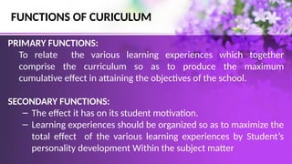 FUNCTIONS OF CURICULUM
PRIMARY FUNCTIONS:
To relate the various learning experiences which together
comprise the curriculum so as to produce the maximum
cumulative effect in attaining the objectives of the school.
SECONDARY FUNCTIONS:
– The effect it has on its student motivation.
– Learning experiences should be organized so as to maximize the
total effect of the various learning experiences by Student’s
personality development Within the subject matter
 