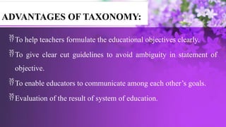 To help teachers formulate the educational objectives clearly.
To give clear cut guidelines to avoid ambiguity in statement of
objective.
To enable educators to communicate among each other’s goals.
Evaluation of the result of system of education.
ADVANTAGES OF TAXONOMY:
 
