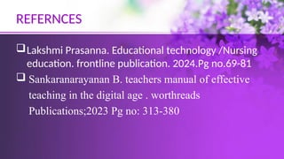 REFERNCES
Lakshmi Prasanna. Educational technology /Nursing
education. frontline publication. 2024.Pg no.69-81
 Sankaranarayanan B. teachers manual of effective
teaching in the digital age . worthreads
Publications;2023 Pg no: 313-380
 