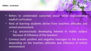Hidden curriculum
• Refers to unintended outcomes occur while implementing
explicit curriculum
• Kind of learning students derive from teachers attitudes and
school environment
– E.g. unconsciously developing interest in maths subject
because of influence of the teachers
• Conveys both positive and negative messages to the learners
depending on the teachers attitudes and influence of school
environment
 