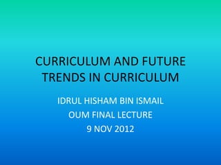 CURRICULUM AND FUTURE
 TRENDS IN CURRICULUM
   IDRUL HISHAM BIN ISMAIL
     OUM FINAL LECTURE
         9 NOV 2012
 