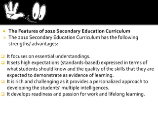  The Features of 2010 Secondary Education Curriculum
 The 2010 Secondary Education Curriculum has the following
strengths/ advantages:
 It focuses on essential understandings.
 It sets high expectations (standards-based) expressed in terms of
what students should know and the quality of the skills that they are
expected to demonstrate as evidence of learning.
 It is rich and challenging as it provides a personalized approach to
developing the students’ multiple intelligences.
 It develops readiness and passion for work and lifelong learning.
 