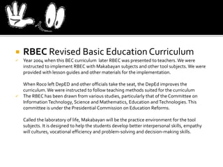  RBEC Revised Basic Education Curriculum
 Year 2004 when this BEC curriculum later RBEC was presented to teachers. We were
instructed to implement RBEC with Makabayan subjects and other tool subjects. We were
provided with lesson guides and other materials for the implementation.
When Roco left DepED and other officials take the seat, the DepEd improves the
curriculum. We were instructed to follow teaching methods suited for the curriculum
 The RBEC has been drawn from various studies, particularly that of the Committee on
InformationTechnology, Science and Mathematics, Education andTechnologies. This
committee is under the Presidential Commission on Education Reforms.
Called the laboratory of life, Makabayan will be the practice environment for the tool
subjects. It is designed to help the students develop better interpersonal skills, empathy
will cultures, vocational efficiency and problem-solving and decision-making skills.
 