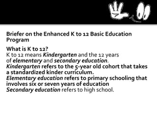 Briefer on the Enhanced K to 12 Basic Education
Program
What is K to 12?
K to 12 means Kindergarten and the 12 years
of elementary and secondary education.
Kindergarten refers to the 5-year old cohort that takes
a standardized kinder curriculum.
Elementary education refers to primary schooling that
involves six or seven years of education
Secondary education refers to high school.
 