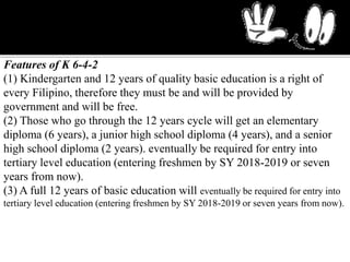 Features of K 6-4-2
(1) Kindergarten and 12 years of quality basic education is a right of
every Filipino, therefore they must be and will be provided by
government and will be free.
(2) Those who go through the 12 years cycle will get an elementary
diploma (6 years), a junior high school diploma (4 years), and a senior
high school diploma (2 years). eventually be required for entry into
tertiary level education (entering freshmen by SY 2018-2019 or seven
years from now).
(3) A full 12 years of basic education will eventually be required for entry into
tertiary level education (entering freshmen by SY 2018-2019 or seven years from now).
 