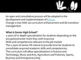 An open and consultative process will be adopted in the
development and implementation of K to 12.
Change is two-fold: (a) curriculum enhancement and (b) transition
management.
What is Senior High School?
2 years of in-depth specialization for students depending on the
occupation/career track they wish to pursue
Skills and competencies relevant to the job market
The 2 years of senior HS intend to provide time for students to
consolidate acquired academic skills and competencies.
The curriculum will allow specializations in Science and
Technology, Music and Arts, Agriculture and Fisheries, Sports,
Business and Entrepreneurship.
 
