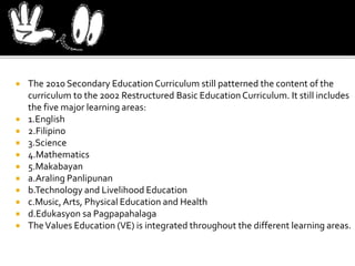  The 2010 Secondary EducationCurriculum still patterned the content of the
curriculum to the 2002 Restructured Basic Education Curriculum. It still includes
the five major learning areas:
 1.English
 2.Filipino
 3.Science
 4.Mathematics
 5.Makabayan
 a.Araling Panlipunan
 b.Technology and Livelihood Education
 c.Music,Arts, Physical Education and Health
 d.Edukasyon sa Pagpapahalaga
 TheValues Education (VE) is integrated throughout the different learning areas.
 