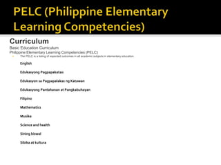 Curriculum
Basic Education Curriculum
Philippine Elementary Learning Competencies (PELC)
 The PELC is a listing of expected outcomes in all academic subjects in elementary education.
English
Edukasyong Pagpapakatao
Edukasyon sa Pagpapalakas ng Katawan
Edukasyong Pantahanan at Pangkabuhayan
Filipino
Mathematics
Musika
Science and health
Sining biswal
Sibika at kultura
 