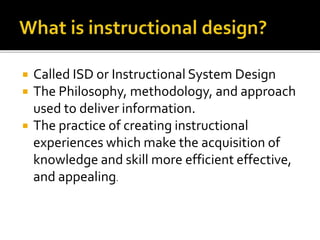  Called ISD or Instructional System Design
 The Philosophy, methodology, and approach
used to deliver information.
 The practice of creating instructional
experiences which make the acquisition of
knowledge and skill more efficient effective,
and appealing.
 