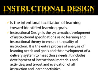  Is the intentional facilitation of learning
toward identified learning goals.
 Instructional Design is the systematic development
of instructional specifications using learning and
instructional theory to ensure the quality of
instruction. It is the entire process of analysis of
learning needs and goals and the development of a
delivery system to meet those needs. It includes
development of instructional materials and
activities; and tryout and evaluation of all
instruction and learner activities.
 