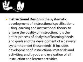  Instructional Design is the systematic
development of instructional specifications
using learning and instructional theory to
ensure the quality of instruction. It is the
entire process of analysis of learning needs
and goals and the development of a delivery
system to meet those needs. It includes
development of instructional materials and
activities; and tryout and evaluation of all
instruction and learner activities.
 