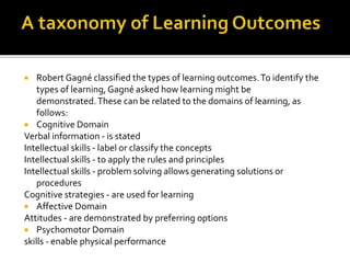  Robert Gagné classified the types of learning outcomes.To identify the
types of learning,Gagné asked how learning might be
demonstrated.These can be related to the domains of learning, as
follows:
 Cognitive Domain
Verbal information - is stated
Intellectual skills - label or classify the concepts
Intellectual skills - to apply the rules and principles
Intellectual skills - problem solving allows generating solutions or
procedures
Cognitive strategies - are used for learning
 Affective Domain
Attitudes - are demonstrated by preferring options
 Psychomotor Domain
skills - enable physical performance
 