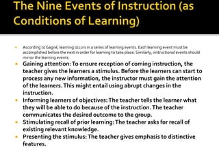  According to Gagné, learning occurs in a series of learning events. Each learning event must be
accomplished before the next in order for learning to take place. Similarly, instructional events should
mirror the learning events:
 Gaining attention:To ensure reception of coming instruction, the
teacher gives the learners a stimulus. Before the learners can start to
process any new information, the instructor must gain the attention
of the learners.This might entail using abrupt changes in the
instruction.
 Informing learners of objectives:The teacher tells the learner what
they will be able to do because of the instruction.The teacher
communicates the desired outcome to the group.
 Stimulating recall of prior learning:The teacher asks for recall of
existing relevant knowledge.
 Presenting the stimulus:The teacher gives emphasis to distinctive
features.
 