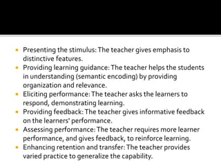  Presenting the stimulus:The teacher gives emphasis to
distinctive features.
 Providing learning guidance:The teacher helps the students
in understanding (semantic encoding) by providing
organization and relevance.
 Eliciting performance:The teacher asks the learners to
respond, demonstrating learning.
 Providing feedback:The teacher gives informative feedback
on the learners' performance.
 Assessing performance:The teacher requires more learner
performance, and gives feedback, to reinforce learning.
 Enhancing retention and transfer:The teacher provides
varied practice to generalize the capability.
 