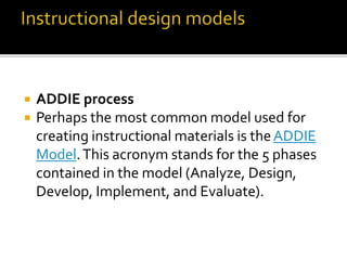 ADDIE process
 Perhaps the most common model used for
creating instructional materials is theADDIE
Model.This acronym stands for the 5 phases
contained in the model (Analyze, Design,
Develop, Implement, and Evaluate).
 