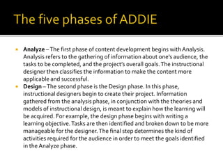  Analyze –The first phase of content development begins with Analysis.
Analysis refers to the gathering of information about one’s audience, the
tasks to be completed, and the project’s overall goals.The instructional
designer then classifies the information to make the content more
applicable and successful.
 Design –The second phase is the Design phase. In this phase,
instructional designers begin to create their project. Information
gathered from the analysis phase, in conjunction with the theories and
models of instructional design, is meant to explain how the learning will
be acquired. For example, the design phase begins with writing a
learning objective.Tasks are then identified and broken down to be more
manageable for the designer.The final step determines the kind of
activities required for the audience in order to meet the goals identified
in the Analyze phase.
 