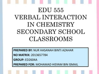 EDU 555
VERBAL INTERACTION
IN CHEMISTRY
SECONDARY SCHOOL
CLASSROOMS
PREPARED BY: NUR HASANAH BINTI AZAHAR
NO MATRIX: 2013657784
GROUP: ED2604A
PREPARED FOR: MOHAMAD HISYAM BIN ISMAIL
 