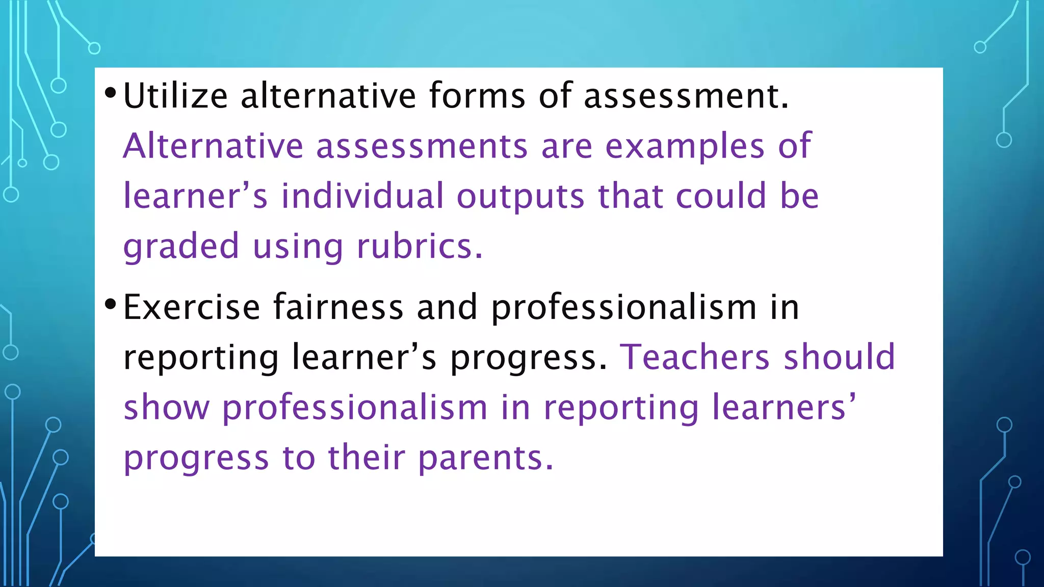 •Utilize alternative forms of assessment.
Alternative assessments are examples of
learner’s individual outputs that could be
graded using rubrics.
•Exercise fairness and professionalism in
reporting learner’s progress. Teachers should
show professionalism in reporting learners’
progress to their parents.
 